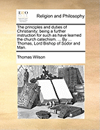 The Principles and Duties of Christianity: Being a Further Instruction for Such as Have Learned the Church Catechism. ... by ... Thomas, Lord Bishop of Sodor and Man.