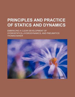 The Principles and Practice of Statics and Dynamics: Embracing a Clear Development of Hydrostatics, Hydrodynamics, and Pneumatics: With Central Forces and Super-Elevation of Exterior Rail - Baker, Thomas