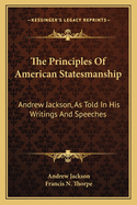 The Principles Of American Statesmanship: Andrew Jackson, As Told In His Writings And Speeches