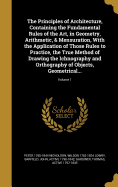 The Principles of Architecture, Containing the Fundamental Rules of the Art, in Geometry, Arithmetic, & Mensuration, With the Application of Those Rules to Practice, the True Method of Drawing the Ichnography and Orthography of Objects, Geometrical...