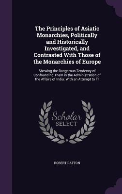 The Principles of Asiatic Monarchies, Politically and Historically Investigated, and Contrasted With Those of the Monarchies of Europe: Shewing the Dangerous Tendency of Confounding Them in the Administration of the Affairs of India: With an Attempt to Tr - Patton, Robert
