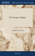 The Principles of Bridges: Containing the Mathematical Demonstrations of the Properties of the Arches, the Thickness of the Piers, the Force of the Water Against Them, &c. ... By Cha. Hutton,