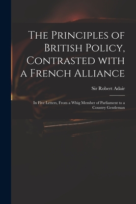 The Principles of British Policy, Contrasted With a French Alliance: in Five Letters, From a Whig Member of Parliament to a Country Gentleman - Adair, Robert, Sir (Creator)