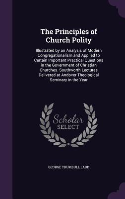 The Principles of Church Polity: Illustrated by an Analysis of Modern Congregationalism and Applied to Certain Important Practical Questions in the Government of Christian Churches. Southworth Lectures Delivered at Andover Theological Seminary in the Year - Ladd, George Trumbull