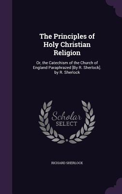 The Principles of Holy Christian Religion: Or, the Catechism of the Church of England Paraphrazed [By R. Sherlock]. by R. Sherlock - Sherlock, Richard, Prof.