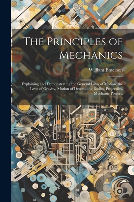 The Principles of Mechanics: Explaining and Demonstrating the General Laws of Motion, the Laws of Gravity, Motion of Descending Bodies, Projectiles, Mechanic Powers, - Emerson, William