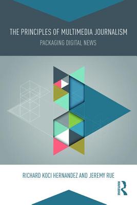 The Principles of Multimedia Journalism: Packaging Digital News - Hernandez, Richard Koci, and Rue, Jeremy