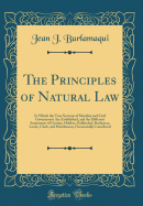 The Principles of Natural Law: In Which the True Systems of Morality and Civil Government Are Established, and the Different Sentiments of Grotius, Hobbes, Puffendorf, Barbeyrac, Locke, Clark, and Hutchinson, Occasionally Considered (Classic Reprint)