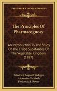 The Principles of Pharmacognosy: An Introduction to the Study of the Crude Substances of the Vegetable Kingdom (Classic Reprint)