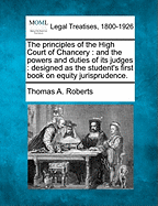 The Principles of the High Court of Chancery: And the Powers and Duties of Its Judges: Designed as the Student's First Book on Equity Jurisprudence. - Roberts, Thomas A