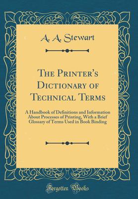 The Printer's Dictionary of Technical Terms: A Handbook of Definitions and Information about Processes of Printing, with a Brief Glossary of Terms Used in Book Binding (Classic Reprint) - Stewart, A A