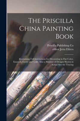 The Priscilla China Painting Book: Containing Full Instructions for Decorating in Flat Color, Enamels, Lustre and Gold, Also a Number of Designs Shown in Actual Size for Tracing - Priscilla Publishing Co (Creator), and Ehlers, Jetta Editor (Creator)