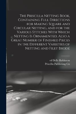 The Priscilla Netting Book, Containing Full Directions for Making Square and Circular Netting, and for the Various Stitches With Which Netting is Ornamented, Also a Great Number of Finished Pieces in the Different Varieties of Netting and Filet Brod - Co, Priscilla Publishing, and Ed, Robinson Belle