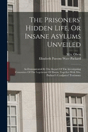 The Prisoners' Hidden Life, Or Insane Asylums Unveiled: As Demonstrated By The Report Of The Investigating Committee Of The Legislature Of Illinois, Together With Mrs. Packard's Coadjutors' Testimony