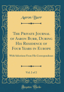 The Private Journal of Aaron Burr, During His Residence of Four Years in Europe, Vol. 2 of 2: With Selections from His Correspondence (Classic Reprint)