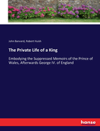 The Private Life of a King: Embodying the Suppressed Memoirs of the Prince of Wales, Afterwards George IV. of England