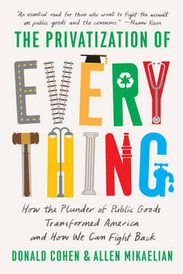 The Privatization of Everything: How the Plunder of Public Goods Transformed America and How We Can Fight Back - Cohen, Donald, and Mikaelian, Allen