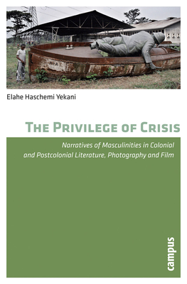 The Privilege of Crisis: Narratives of Masculinities in Colonial and Postcolonial Literature, Photography and Film - Haschemi Yekani, Elahe