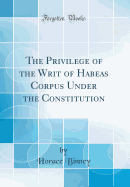 The Privilege of the Writ of Habeas Corpus Under the Constitution (Classic Reprint)