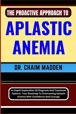 The Proactive Approach to Aplastic Anemia: In-Depth Exploration Of Diagnosis And Treatment Options- Your Roadmap To Overcoming Aplastic Anemia With Confidence And Courage - Madden, Chaim, Dr.