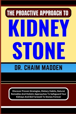 The Proactive Approach to Kidney Stone: Discover Proven Strategies, Dietary Habits, Natural Remedies And Holistic Approaches To Safeguard Your Kidneys And Bid Farewell To Stones Forever - Madden, Chaim, Dr.