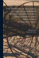 The Problem of Securing Closer Relationship Between Agricultural Development and Irrigation Construction (Classic Reprint)