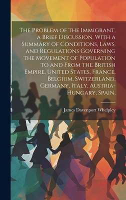 The Problem of the Immigrant, a Brief Discussion, With a Summary of Conditions, Laws, and Regulations Governing the Movement of Population to and From the British Empire, United States, France, Belgium, Switzerland, Germany, Italy, Austria-Hungary, Spain, - Whelpley, James Davenport