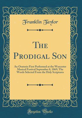 The Prodigal Son: An Oratorio First Performed at the Worcester Musical Festival September 8, 1869; The Words Selected from the Holy Scriptures (Classic Reprint) - Taylor, Franklin