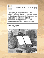 The Prodigal son Return'd to his Father's House: Shewing the Readiness of God to Pardon and Forgive Returning Prodigals. To Which is Added, a Discourse of Repentance, ... The Seventh Edition. By John Hayward,