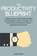 The Productivity Blueprint: A Simple Step-By-Step Guidebook Filled with Strategies and Hacks to Manage Your Time, Become Successful and Achieve Superhuman Productivity