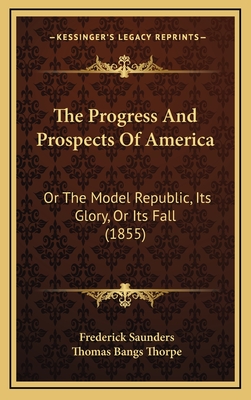 The Progress and Prospects of America: Or the Model Republic, Its Glory, or Its Fall (1855) - Saunders, Frederick, and Thorpe, Thomas Bangs