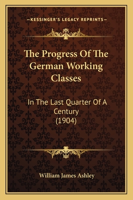 The Progress of the German Working Classes: In the Last Quarter of a Century (1904) - Ashley, William James, Sir