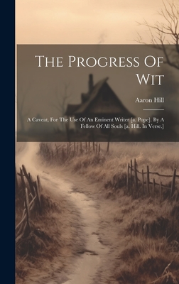 The Progress Of Wit: A Caveat, For The Use Of An Eminent Writer [a. Pope]. By A Fellow Of All Souls [a. Hill. In Verse.] - Hill, Aaron