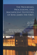 The Progresses, Processions, and Magnificent Festivities, of King James the First,: His Royal Consort, Family, and Court, Collected From Original Manuscripts, Scarce Pamphlets, Corporation Records, Parochial Registers, &c., &c. ... Illustrated With...