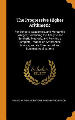 The Progressive Higher Arithmetic: For Schools, Academies, and Mercantile Colleges, Combining the Analytic and Synthetic Methods, and Forming a Complete Treatise on Arithmetical Science, and its Commercial and Business Applications - Fish, Daniel W, and Robinson, Horatio N 1806-1867