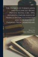 The Promus of Formularies and Elegancies (being Private Notes, Circ. 1594, Hitherto Unpublished) by Francis Bacon, Illustrated and Elucidated by Passages From Shakespeare