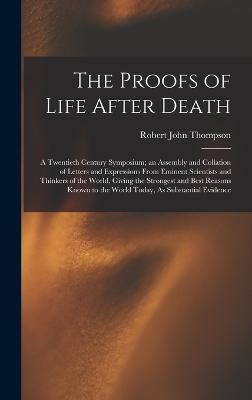 The Proofs of Life After Death: A Twentieth Century Symposium; an Assembly and Collation of Letters and Expressions From Eminent Scientists and Thinkers of the World, Giving the Strongest and Best Reasons Known to the World Today, As Substantial Evidence - Thompson, Robert John