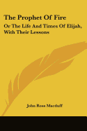 The Prophet Of Fire: Or The Life And Times Of Elijah, With Their Lessons