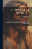 The Prophet Of Nazareth: Or, A Critical Inquiry Into The Prophetical, Intellectual, And Moral Character Of Jesus Christ, As Exemplified In His Predictions, His Precepts, His Actions, His Discourses, And His Social Intercourse