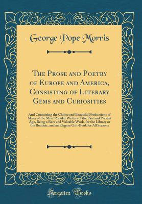 The Prose and Poetry of Europe and America, Consisting of Literary Gems and Curiosities: And Containing the Choice and Beautiful Productions of Many of the Most Popular Writers of the Past and Present Age, Being a Rare and Valuable Work, for the Library O - Morris, George Pope