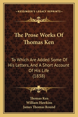 The Prose Works of Thomas Ken: To Which Are Added Some of His Letters, and a Short Account of His Life (1838) - Ken, Thomas, and Hawkins, William, and Round, James Thomas (Editor)