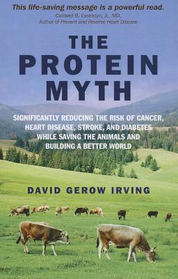 The Protein Myth: Significantly Reducing the Risk of Cancer, Heart Disease, Stoke and Diabetes While Saving the Animals and Building a Better World - Irving, David