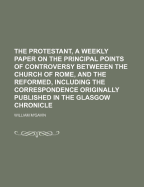 The Protestant, a Weekly Paper on the Principal Points of Controversy Betweeen the Church of Rome, and the Reformed, Including the Correspondence Originally Published in the Glasgow Chronicle