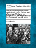 The Province of Jurisprudence Determined: Being the First Part of a Series of Lectures on Jurisprudence, Or, the Philosophy of Positive Law. Volume 3 of 3