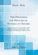 The Provision for Historical Studies at Oxford: Surveyed in a Letter to the President of the American Historical Association on the Occasion of Its Meeting in California, 1915 (Classic Reprint)