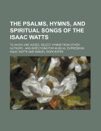 The Psalms, Hymns, and Spiritual Songs of the Isaac Watts; To Which Are Added, Select Hymns from Other Authors; And Directions for Musical Expression