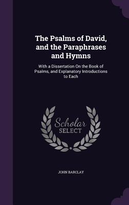 The Psalms of David, and the Paraphrases and Hymns: With a Dissertation On the Book of Psalms, and Explanatory Introductions to Each - Barclay, John