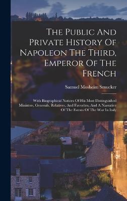 The Public And Private History Of Napoleon The Third, Emperor Of The French: With Biographical Notices Of His Most Distinguished Ministers, Generals, Relatives, And Favorites, And A Narrative Of The Events Of The War In Italy - Smucker, Samuel Mosheim