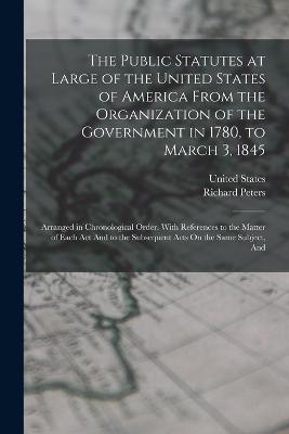 The Public Statutes at Large of the United States of America From the Organization of the Government in 1780, to March 3, 1845: Arranged in Chronological Order. With References to the Matter of Each Act And to the Subsequent Acts On the Same Subject, And - Peters, Richard, and United States (Creator)