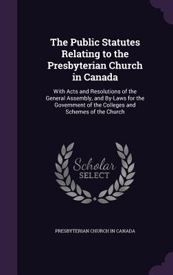 The Public Statutes Relating to the Presbyterian Church in Canada: With Acts and Resolutions of the General Assembly, and By-Laws for the Government of the Colleges and Schemes of the Church - Presbyterian Church in Canada (Creator)